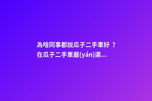 為啥同事都說瓜子二手車好？在瓜子二手車嚴(yán)選店買了一次車明白了